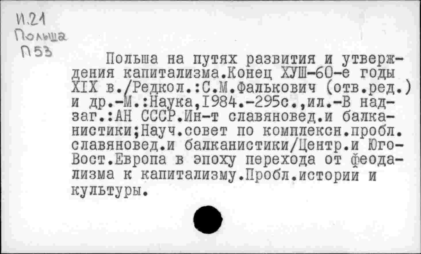 ﻿И 24
Покола
Польша на путях развития и утверждения капитализма.Конец ХУШ-60-е годы XIX в./Редкол.:С.М.Фалькович (отв.ред.) и др.-М.:Наука,1984.-295с.,ил.-В над-заг.:АН СССР.Ин-т славяновед.и балка-нистики;Науч.совет по комплексн.пробл. славяновед.и балканистики/Центр.и Юго-Вост.Европа в эпоху перехода от феодализма к капитализму.Пробл.историй и культуры.